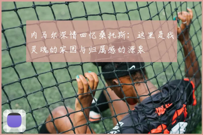 内马尔深情回忆桑托斯：这里是我灵魂的家园与归属感的源泉