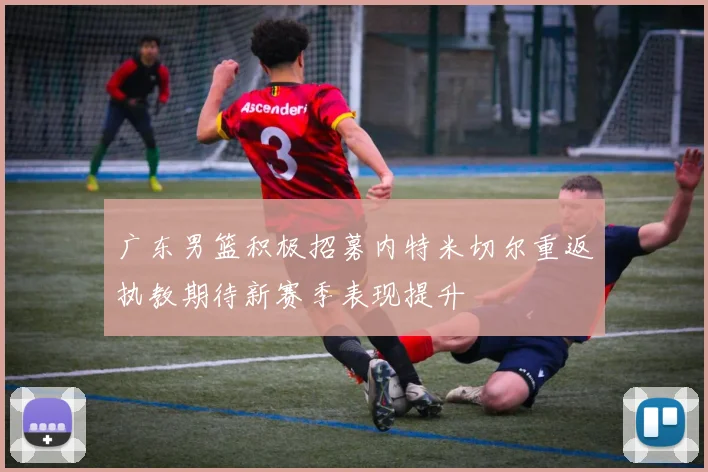 广东男篮积极招募内特米切尔重返执教期待新赛季表现提升