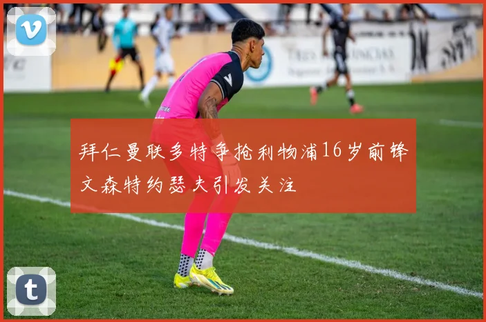 拜仁曼联多特争抢利物浦16岁前锋文森特约瑟夫引发关注