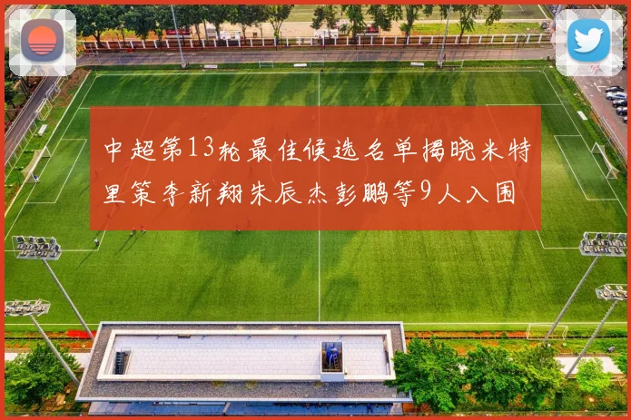 中超第13轮最佳候选名单揭晓米特里策李新翔朱辰杰彭鹏等9人入围