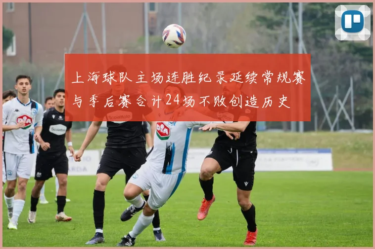 上海球队主场连胜纪录延续常规赛与季后赛合计24场不败创造历史