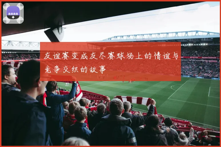 友谊赛变成友尽赛球场上的情谊与竞争交织的故事