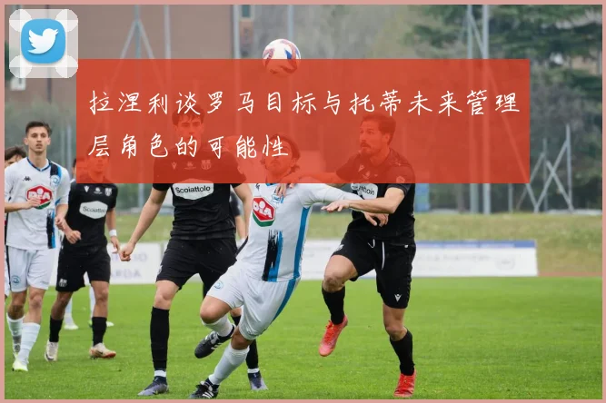 拉涅利谈罗马目标与托蒂未来管理层角色的可能性