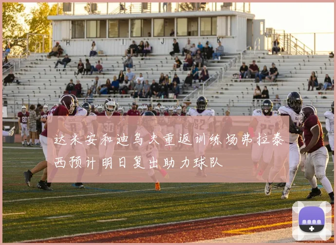 达米安和迪乌夫重返训练场弗拉泰西预计明日复出助力球队