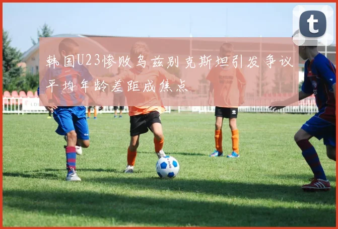 韩国U23惨败乌兹别克斯坦引发争议平均年龄差距成焦点