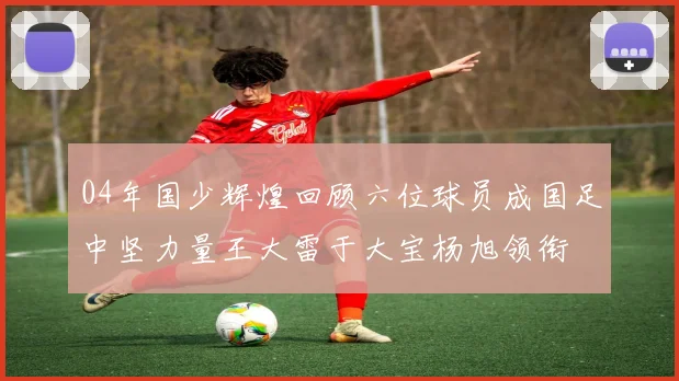 04年国少辉煌回顾六位球员成国足中坚力量王大雷于大宝杨旭领衔
