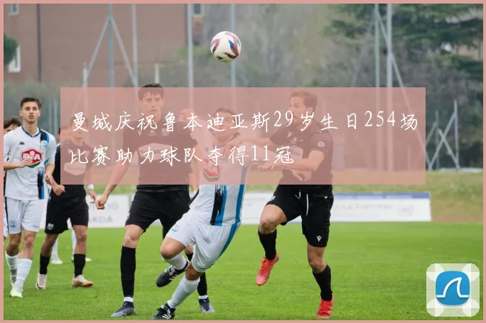 曼城庆祝鲁本迪亚斯29岁生日254场比赛助力球队夺得11冠