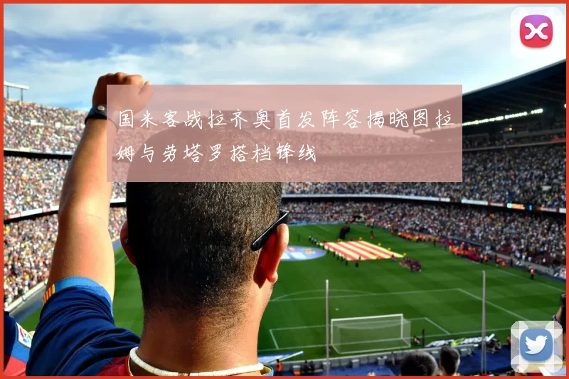 国米客战拉齐奥首发阵容揭晓图拉姆与劳塔罗搭档锋线