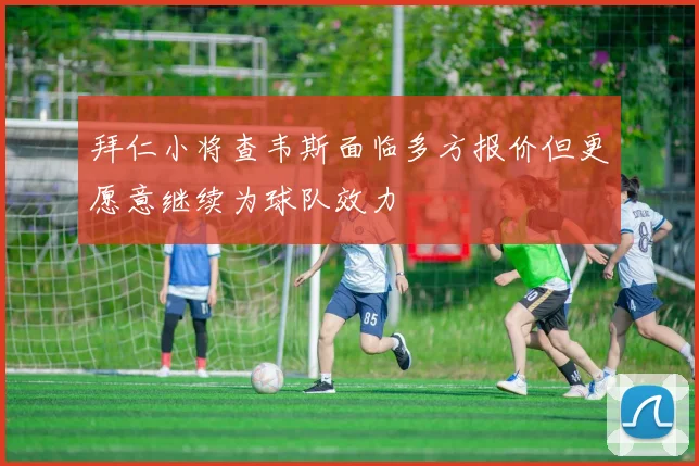 拜仁小将查韦斯面临多方报价但更愿意继续为球队效力