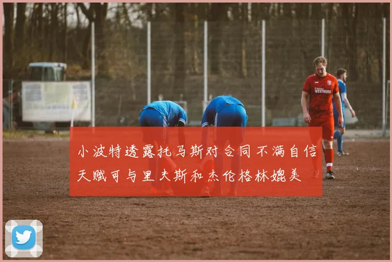 小波特透露托马斯对合同不满自信天赋可与里夫斯和杰伦格林媲美