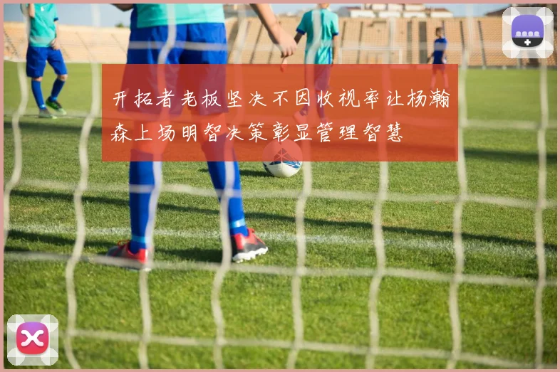 开拓者老板坚决不因收视率让杨瀚森上场明智决策彰显管理智慧