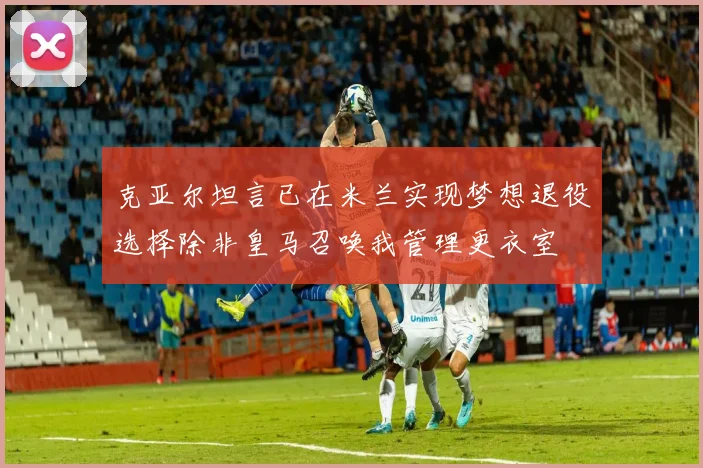 克亚尔坦言已在米兰实现梦想退役选择除非皇马召唤我管理更衣室