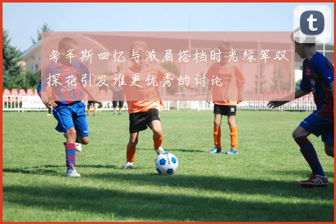 考辛斯回忆与浓眉搭档时光绿军双探花引发谁更优秀的讨论